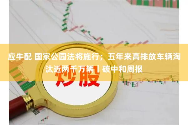 应牛配 国家公园法将施行；五年来高排放车辆淘汰近两千万辆丨碳中和周报