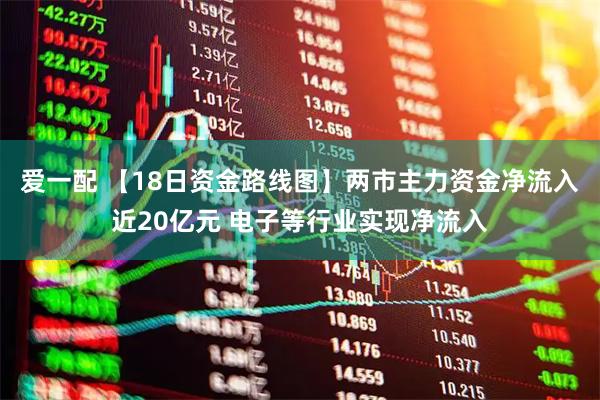 爱一配 【18日资金路线图】两市主力资金净流入近20亿元 电子等行业实现净流入