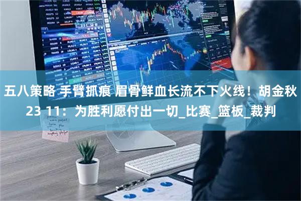 五八策略 手臂抓痕 眉骨鲜血长流不下火线!胡金秋23 11:为胜利愿付出一切_比赛_篮板_裁判