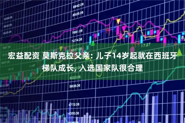 宏益配资 莫斯克拉父亲: 儿子14岁起就在西班牙梯队成长, 入选国家队很合理