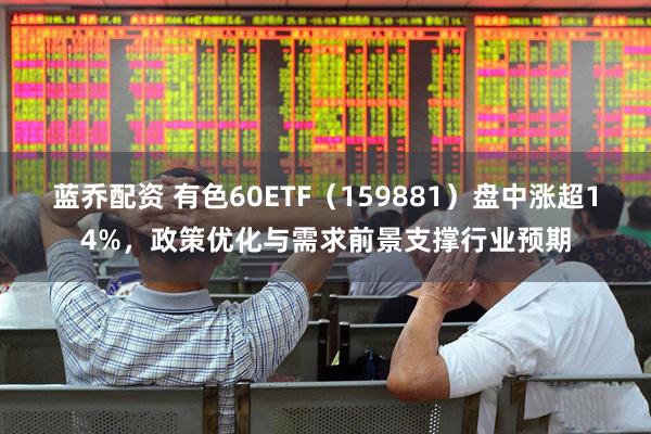蓝乔配资 有色60ETF（159881）盘中涨超14%，政策优化与需求前景支撑行业预期