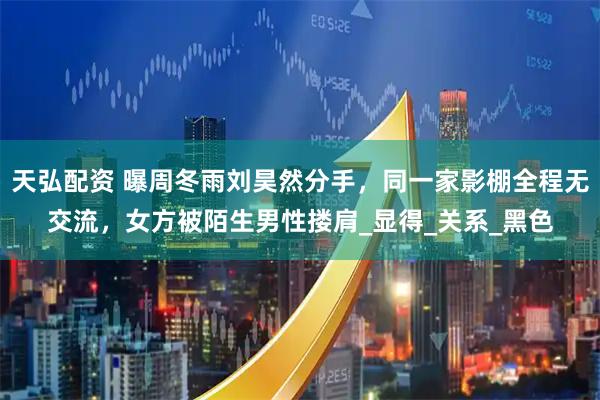 天弘配资 曝周冬雨刘昊然分手,同一家影棚全程无交流,女方被陌生男性搂肩_显得_关系_黑色