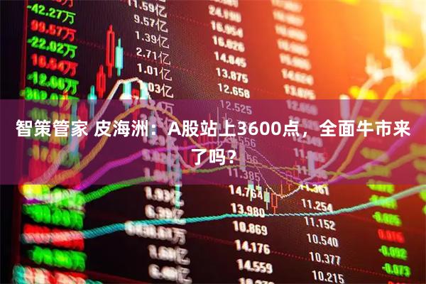 智策管家 皮海洲：A股站上3600点，全面牛市来了吗？