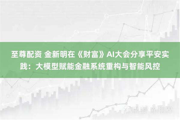 至尊配资 金新明在《财富》AI大会分享平安实践：大模型赋能金融系统重构与智能风控