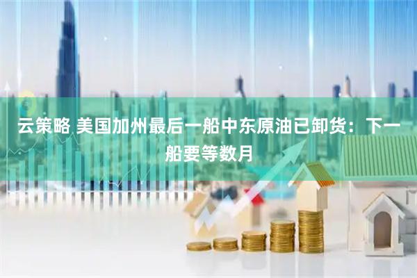 云策略 美国加州最后一船中东原油已卸货:下一船要等数月