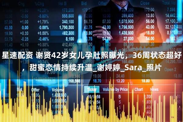 星速配资 谢贤42岁女儿孕肚照曝光，36周状态超好，甜蜜恋情持续升温_谢婷婷_Sara_照片