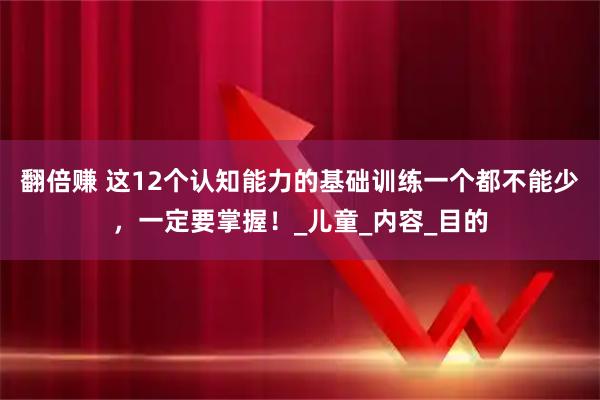 翻倍赚 这12个认知能力的基础训练一个都不能少，一定要掌握！_儿童_内容_目的