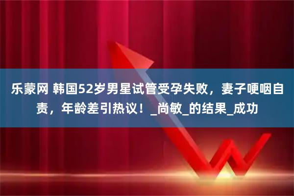 乐蒙网 韩国52岁男星试管受孕失败，妻子哽咽自责，年龄差引热议！_尚敏_的结果_成功