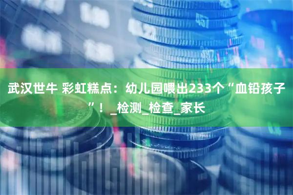 武汉世牛 彩虹糕点：幼儿园喂出233个“血铅孩子”！_检测_检查_家长