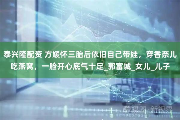 泰兴隆配资 方媛怀三胎后依旧自己带娃，穿香奈儿吃燕窝，一脸开心底气十足_郭富城_女儿_儿子