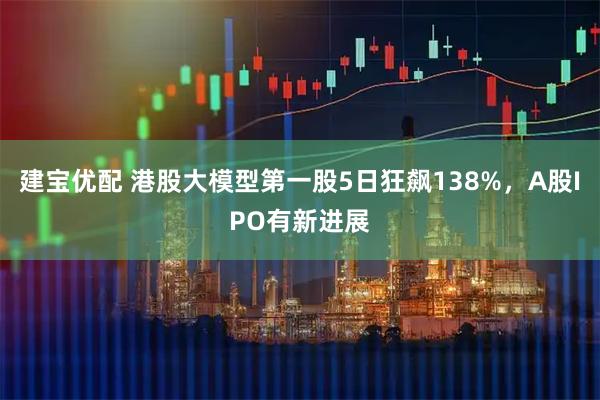 建宝优配 港股大模型第一股5日狂飙138%，A股IPO有新进展