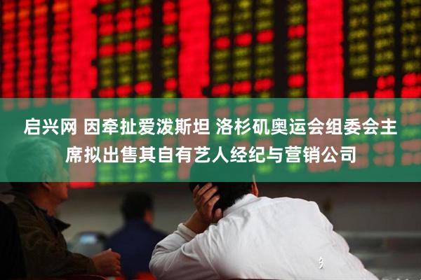 启兴网 因牵扯爱泼斯坦 洛杉矶奥运会组委会主席拟出售其自有艺人经纪与营销公司