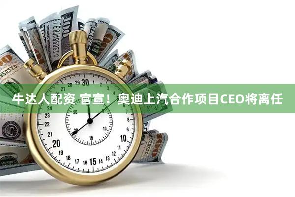牛达人配资 官宣！奥迪上汽合作项目CEO将离任