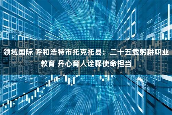领域国际 呼和浩特市托克托县：二十五载躬耕职业教育 丹心育人诠释使命担当