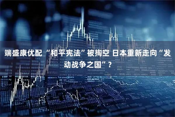 端盛康优配 “和平宪法”被掏空 日本重新走向“发动战争之国”？
