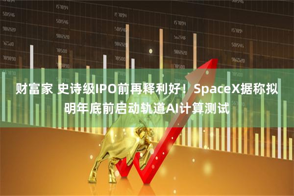 财富家 史诗级IPO前再释利好！SpaceX据称拟明年底前启动轨道AI计算测试