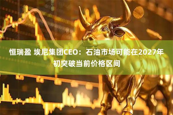 恒瑞盈 埃尼集团CEO:石油市场可能在2027年初突破当前价格区间