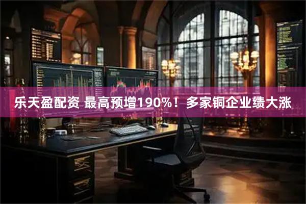 乐天盈配资 最高预增190%！多家铜企业绩大涨