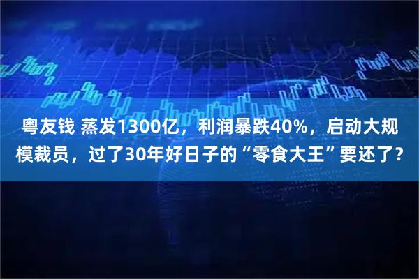 粤友钱 蒸发1300亿，利润暴跌40%，启动大规模裁员，过了30年好日子的“零食大王”要还了？