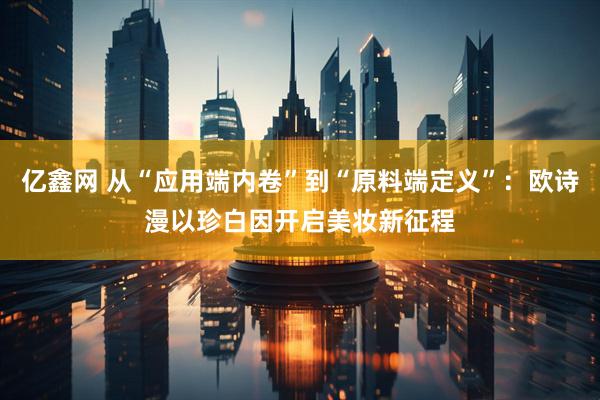 亿鑫网 从“应用端内卷”到“原料端定义”：欧诗漫以珍白因开启美妆新征程